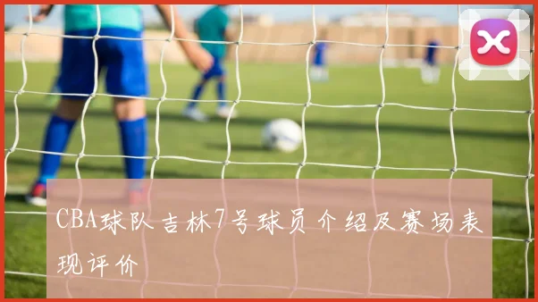 CBA球队吉林7号球员介绍及赛场表现评价