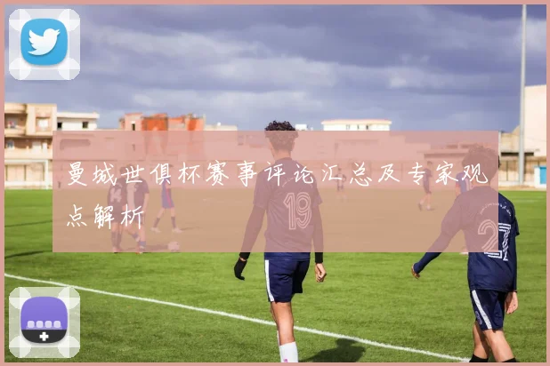 曼城世俱杯赛事评论汇总及专家观点解析