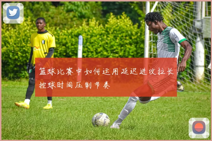 篮球比赛中如何运用延迟进攻拉长控球时间压制节奏