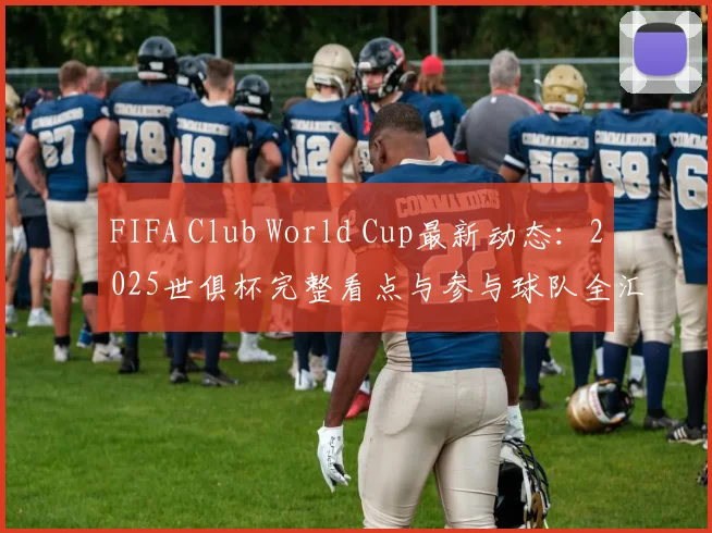 FIFA Club World Cup最新动态：2025世俱杯完整看点与参与球队全汇总